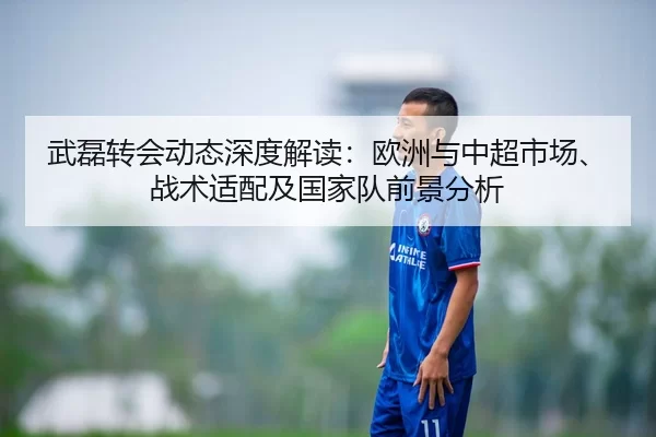 武磊转会动态深度解读：欧洲与中超市场、战术适配及国家队前景分析
